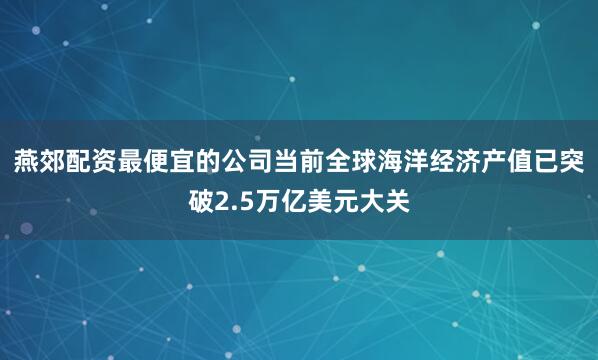 燕郊配资最便宜的公司当前全球海洋经济产值已突破2.5万亿美元大关