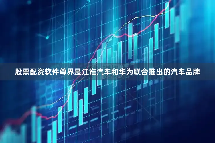 股票配资软件尊界是江淮汽车和华为联合推出的汽车品牌