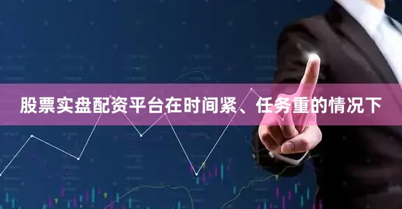 股票实盘配资平台在时间紧、任务重的情况下