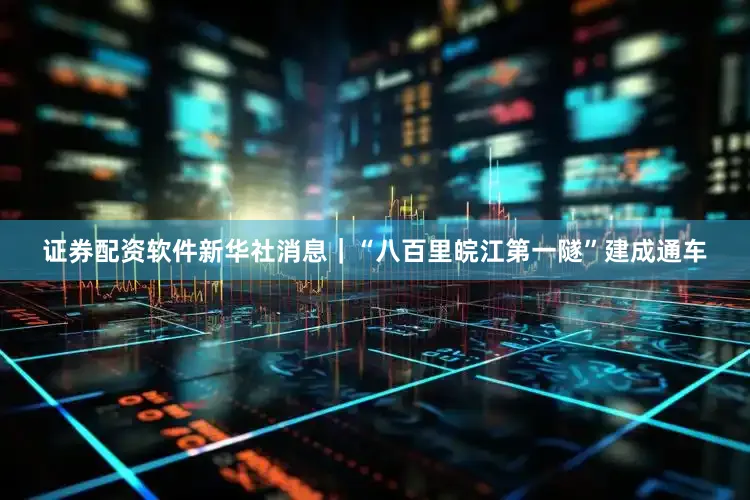 证券配资软件新华社消息｜“八百里皖江第一隧”建成通车
