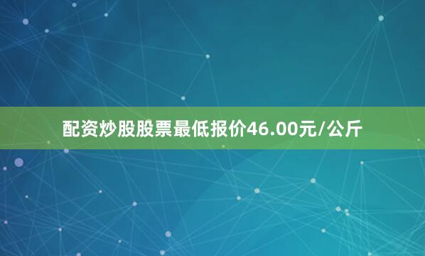 配资炒股股票最低报价46.00元/公斤