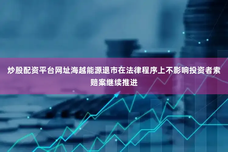 炒股配资平台网址海越能源退市在法律程序上不影响投资者索赔案继续推进