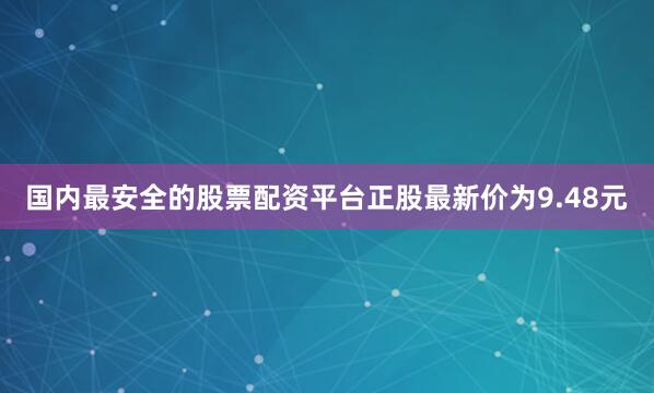 国内最安全的股票配资平台正股最新价为9.48元