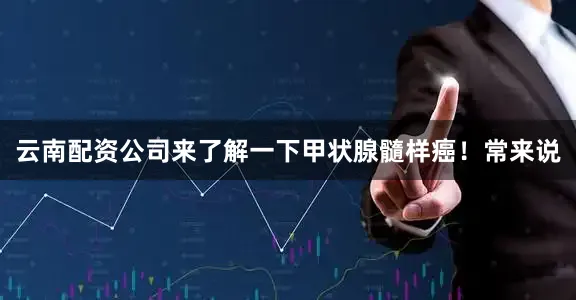 云南配资公司来了解一下甲状腺髓样癌！常来说