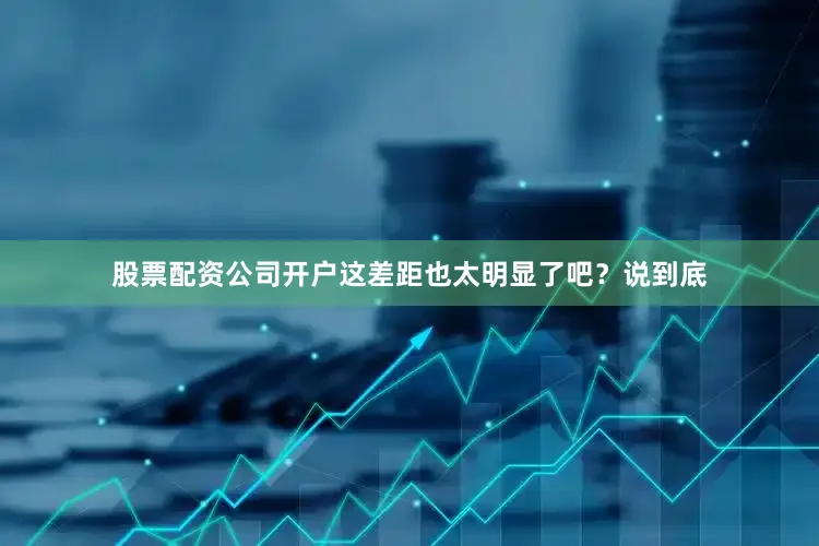股票配资公司开户这差距也太明显了吧？说到底