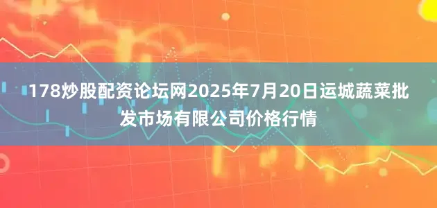 178炒股配资论坛网2025年7月20日运城蔬菜批发市场有限公司价格行情