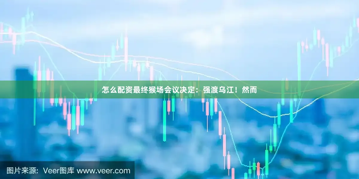 怎么配资最终猴场会议决定：强渡乌江！然而
