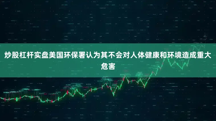 炒股杠杆实盘美国环保署认为其不会对人体健康和环境造成重大危害