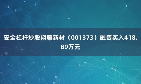 安全杠杆炒股翔腾新材（001373）融资买入418.89万元