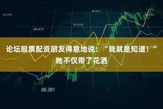 论坛股票配资朋友得意地说：“我就是知道！”她不仅带了花洒