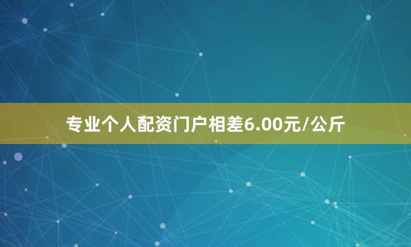 专业个人配资门户相差6.00元/公斤