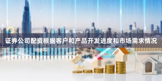 证券公司配资根据客户和产品开发进度和市场需求情况