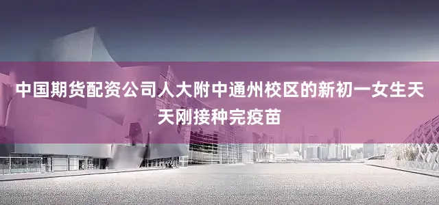 中国期货配资公司人大附中通州校区的新初一女生天天刚接种完疫苗