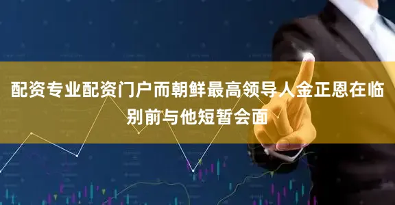 配资专业配资门户而朝鲜最高领导人金正恩在临别前与他短暂会面